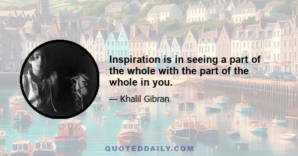 Inspiration is in seeing a part of the whole with the part of the whole in you.