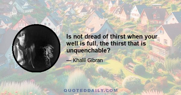 Is not dread of thirst when your well is full, the thirst that is unquenchable?