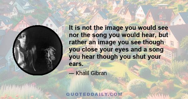 It is not the image you would see nor the song you would hear, but rather an image you see though you close your eyes and a song you hear though you shut your ears.