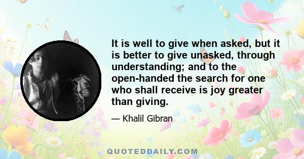 It is well to give when asked, but it is better to give unasked, through understanding; and to the open-handed the search for one who shall receive is joy greater than giving.