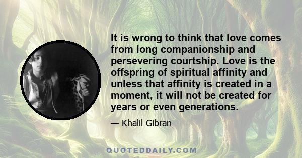 It is wrong to think that love comes from long companionship and persevering courtship. Love is the offspring of spiritual affinity and unless that affinity is created in a moment, it will not be created for years or