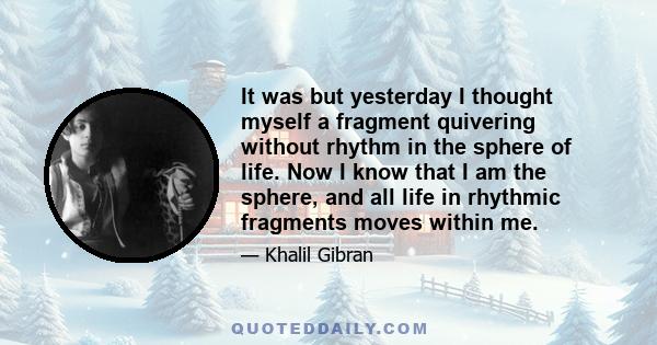 It was but yesterday I thought myself a fragment quivering without rhythm in the sphere of life. Now I know that I am the sphere, and all life in rhythmic fragments moves within me.