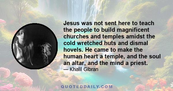 Jesus was not sent here to teach the people to build magnificent churches and temples amidst the cold wretched huts and dismal hovels. He came to make the human heart a temple, and the soul an altar, and the mind a