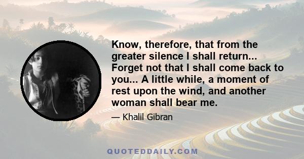 Know, therefore, that from the greater silence I shall return... Forget not that I shall come back to you... A little while, a moment of rest upon the wind, and another woman shall bear me.