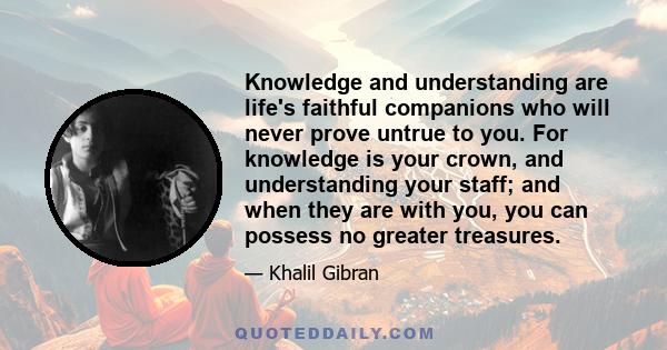 Knowledge and understanding are life's faithful companions who will never prove untrue to you. For knowledge is your crown, and understanding your staff; and when they are with you, you can possess no greater treasures.