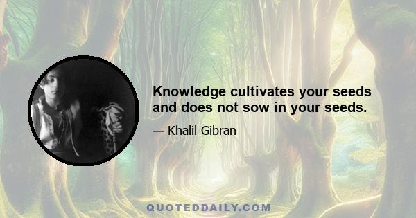 Knowledge cultivates your seeds and does not sow in your seeds.