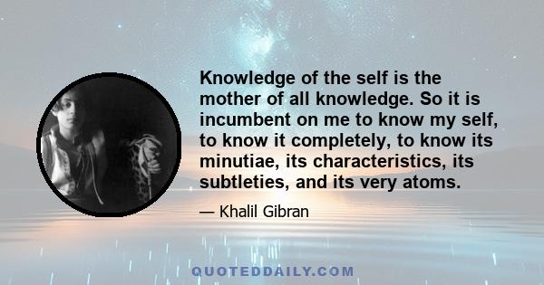 Knowledge of the self is the mother of all knowledge. So it is incumbent on me to know my self, to know it completely, to know its minutiae, its characteristics, its subtleties, and its very atoms.