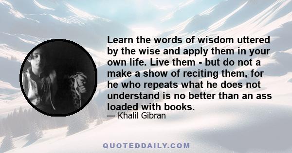 Learn the words of wisdom uttered by the wise and apply them in your own life. Live them - but do not a make a show of reciting them, for he who repeats what he does not understand is no better than an ass loaded with