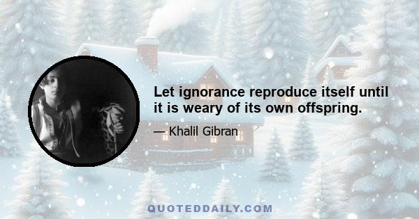 Let ignorance reproduce itself until it is weary of its own offspring.