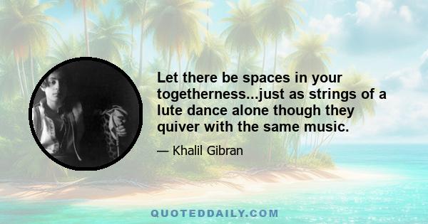 Let there be spaces in your togetherness...just as strings of a lute dance alone though they quiver with the same music.