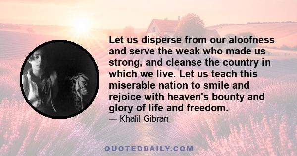 Let us disperse from our aloofness and serve the weak who made us strong, and cleanse the country in which we live. Let us teach this miserable nation to smile and rejoice with heaven's bounty and glory of life and