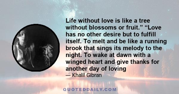 Life without love is like a tree without blossoms or fruit.” “Love has no other desire but to fulfill itself. To melt and be like a running brook that sings its melody to the night. To wake at dawn with a winged heart