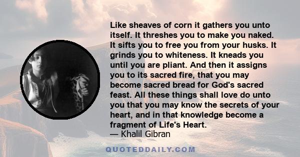 Like sheaves of corn it gathers you unto itself. It threshes you to make you naked. It sifts you to free you from your husks. It grinds you to whiteness. It kneads you until you are pliant. And then it assigns you to