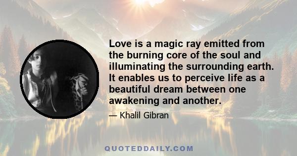 Love is a magic ray emitted from the burning core of the soul and illuminating the surrounding earth. It enables us to perceive life as a beautiful dream between one awakening and another.