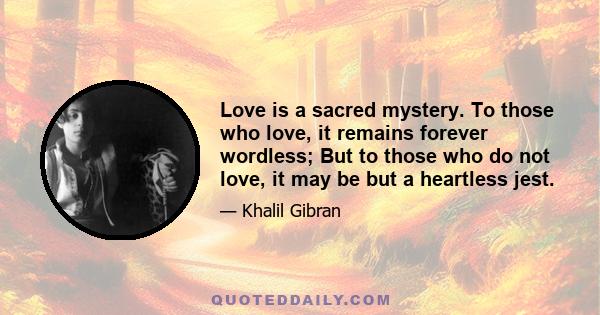 Love is a sacred mystery. To those who love, it remains forever wordless; But to those who do not love, it may be but a heartless jest.