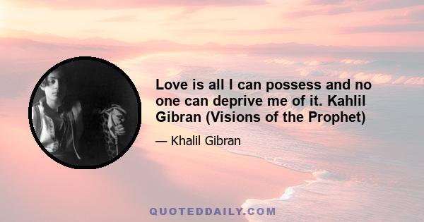 Love is all I can possess and no one can deprive me of it. Kahlil Gibran (Visions of the Prophet)