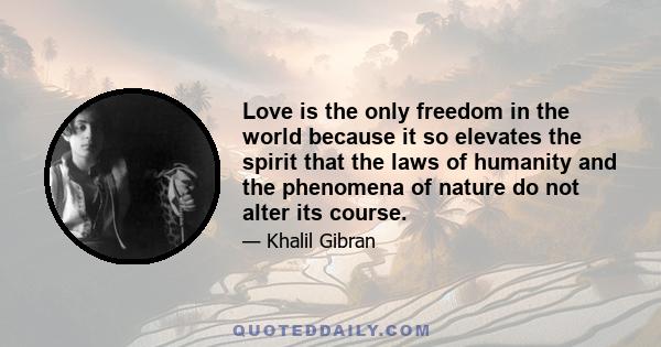 Love is the only freedom in the world because it so elevates the spirit that the laws of humanity and the phenomena of nature do not alter its course.