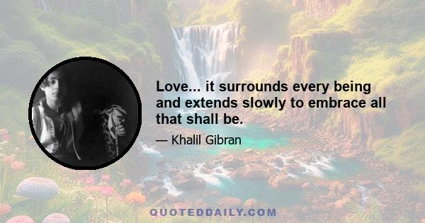 Love... it surrounds every being and extends slowly to embrace all that shall be.