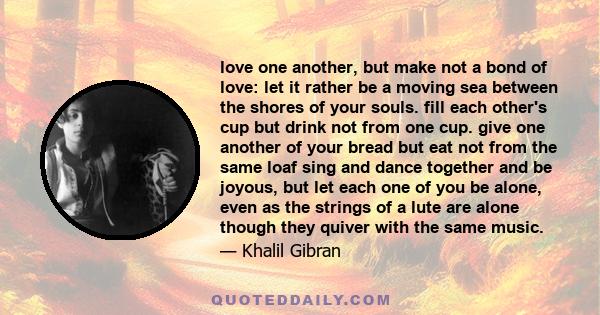 love one another, but make not a bond of love: let it rather be a moving sea between the shores of your souls. fill each other's cup but drink not from one cup. give one another of your bread but eat not from the same