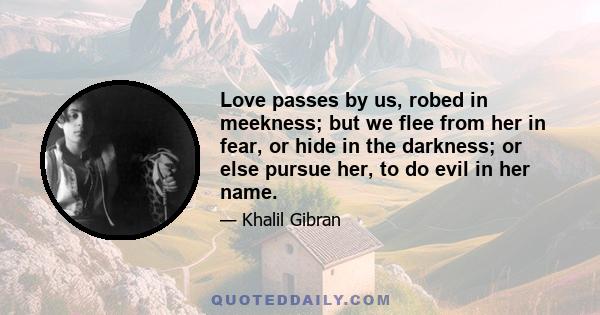 Love passes by us, robed in meekness; but we flee from her in fear, or hide in the darkness; or else pursue her, to do evil in her name.