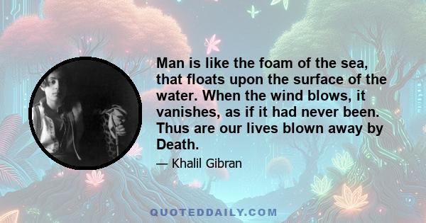 Man is like the foam of the sea, that floats upon the surface of the water. When the wind blows, it vanishes, as if it had never been. Thus are our lives blown away by Death.