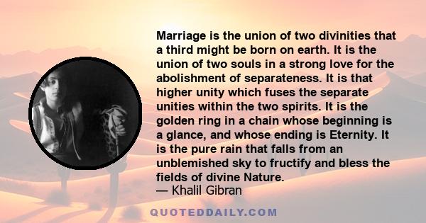 Marriage is the union of two divinities that a third might be born on earth. It is the union of two souls in a strong love for the abolishment of separateness. It is that higher unity which fuses the separate unities