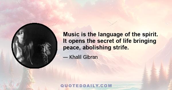 Music is the language of the spirit. It opens the secret of life bringing peace, abolishing strife.