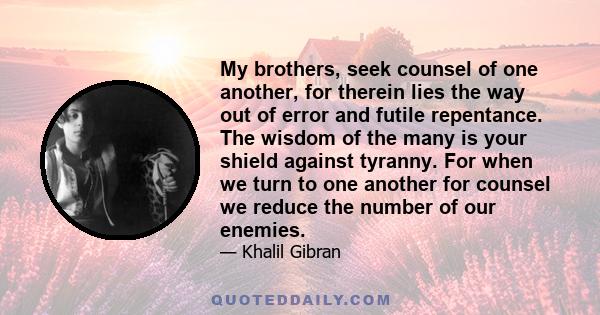 My brothers, seek counsel of one another, for therein lies the way out of error and futile repentance. The wisdom of the many is your shield against tyranny. For when we turn to one another for counsel we reduce the