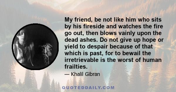 My friend, be not like him who sits by his fireside and watches the fire go out, then blows vainly upon the dead ashes. Do not give up hope or yield to despair because of that which is past, for to bewail the