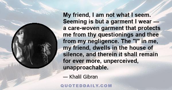 My friend, I am not what I seem. Seeming is but a garment I wear — a care-woven garment that protects me from thy questionings and thee from my negligence. The I in me, my friend, dwells in the house of silence, and