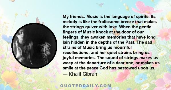 My friends: Music is the language of spirits. Its melody is like the frolicsome breeze that makes the strings quiver with love. When the gentle fingers of Music knock at the door of our feelings, they awaken memories