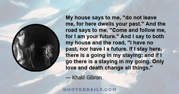 My house says to me, do not leave me, for here dwells your past. And the road says to me, Come and follow me, for I am your future. And I say to both my house and the road, I have no past, nor have I a future. If I stay 