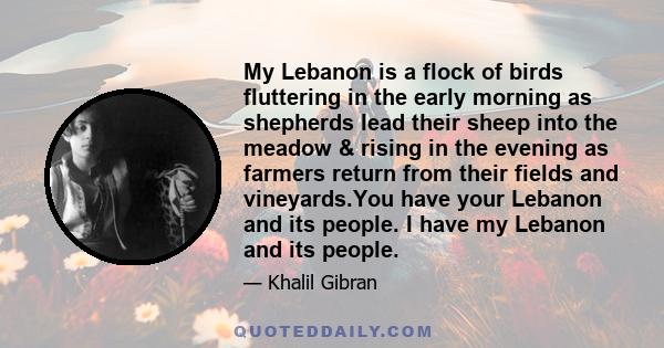 My Lebanon is a flock of birds fluttering in the early morning as shepherds lead their sheep into the meadow & rising in the evening as farmers return from their fields and vineyards.You have your Lebanon and its