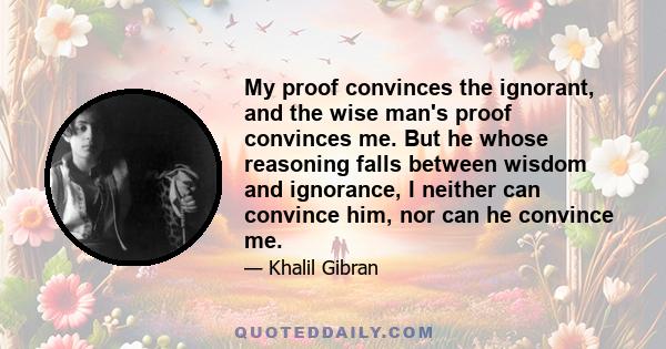 My proof convinces the ignorant, and the wise man's proof convinces me. But he whose reasoning falls between wisdom and ignorance, I neither can convince him, nor can he convince me.