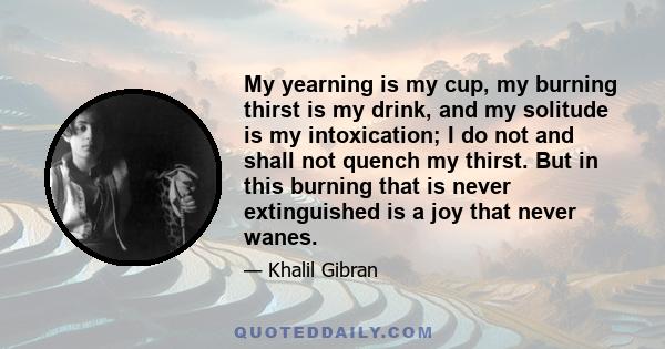 My yearning is my cup, my burning thirst is my drink, and my solitude is my intoxication; I do not and shall not quench my thirst. But in this burning that is never extinguished is a joy that never wanes.