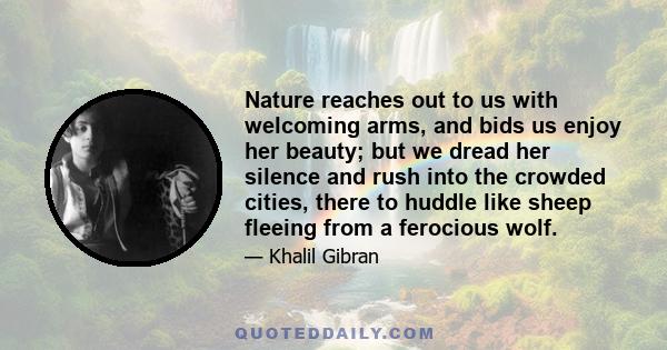 Nature reaches out to us with welcoming arms, and bids us enjoy her beauty; but we dread her silence and rush into the crowded cities, there to huddle like sheep fleeing from a ferocious wolf.