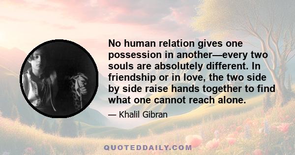 No human relation gives one possession in another—every two souls are absolutely different. In friendship or in love, the two side by side raise hands together to find what one cannot reach alone.