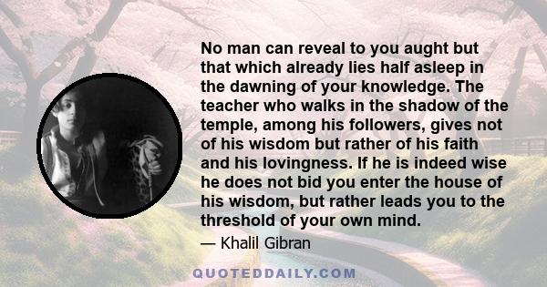 No man can reveal to you aught but that which already lies half asleep in the dawning of your knowledge. The teacher who walks in the shadow of the temple, among his followers, gives not of his wisdom but rather of his