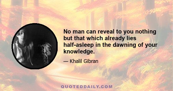 No man can reveal to you nothing but that which already lies half-asleep in the dawning of your knowledge.