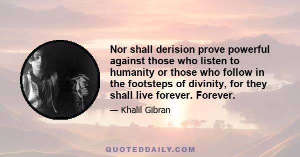 Nor shall derision prove powerful against those who listen to humanity or those who follow in the footsteps of divinity, for they shall live forever. Forever.