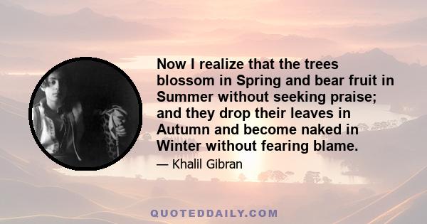 Now I realize that the trees blossom in Spring and bear fruit in Summer without seeking praise; and they drop their leaves in Autumn and become naked in Winter without fearing blame.