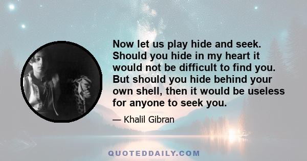 Now let us play hide and seek. Should you hide in my heart it would not be difficult to find you. But should you hide behind your own shell, then it would be useless for anyone to seek you.