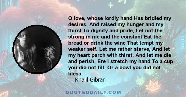 O love, whose lordly hand Has bridled my desires, And raised my hunger and my thirst To dignity and pride, Let not the strong in me and the constant Eat the bread or drink the wine That tempt my weaker self. Let me