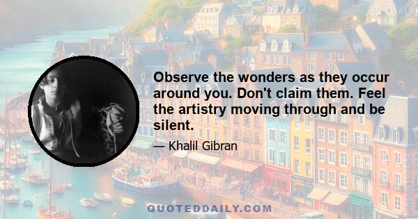 Observe the wonders as they occur around you. Don't claim them. Feel the artistry moving through and be silent.