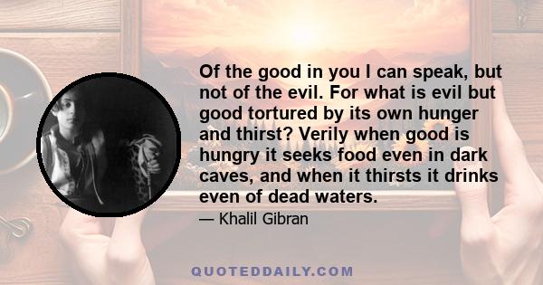 Of the good in you I can speak, but not of the evil. For what is evil but good tortured by its own hunger and thirst? Verily when good is hungry it seeks food even in dark caves, and when it thirsts it drinks even of