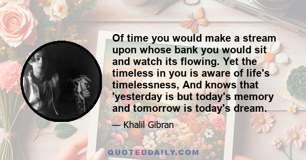 Of time you would make a stream upon whose bank you would sit and watch its flowing. Yet the timeless in you is aware of life's timelessness, And knows that 'yesterday is but today's memory and tomorrow is today's dream.