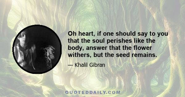 Oh heart, if one should say to you that the soul perishes like the body, answer that the flower withers, but the seed remains.