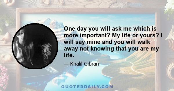 One day you will ask me which is more important? My life or yours? I will say mine and you will walk away not knowing that you are my life.