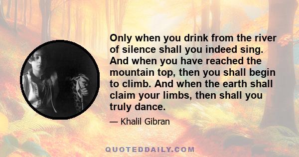 Only when you drink from the river of silence shall you indeed sing. And when you have reached the mountain top, then you shall begin to climb. And when the earth shall claim your limbs, then shall you truly dance.