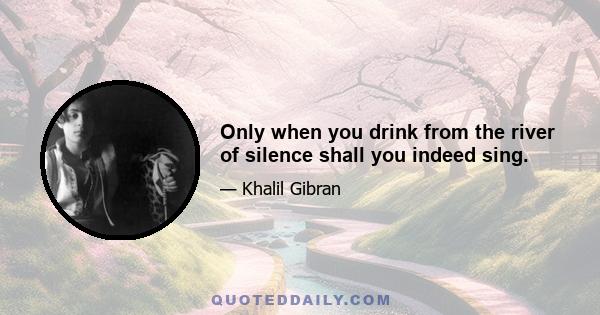 Only when you drink from the river of silence shall you indeed sing.